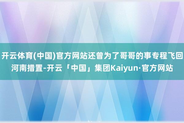 开云体育(中国)官方网站还曾为了哥哥的事专程飞回河南措置-开云「中国」集团Kaiyun·官方网站