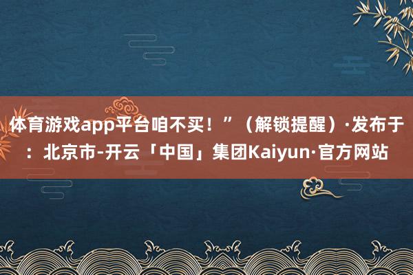 体育游戏app平台咱不买！”（解锁提醒）·发布于：北京市-开云「中国」集团Kaiyun·官方网站