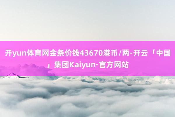 开yun体育网金条价钱43670港币/两-开云「中国」集团Kaiyun·官方网站
