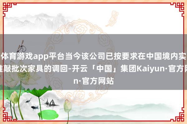 体育游戏app平台当今该公司已按要求在中国境内实施推敲批次家具的调回-开云「中国」集团Kaiyun·官方网站
