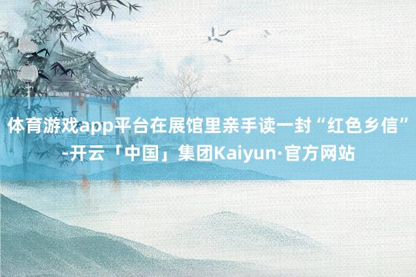 体育游戏app平台在展馆里亲手读一封“红色乡信”-开云「中国」集团Kaiyun·官方网站