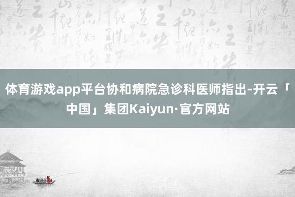 体育游戏app平台协和病院急诊科医师指出-开云「中国」集团Kaiyun·官方网站