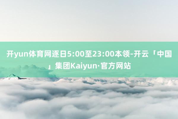 开yun体育网逐日5:00至23:00本领-开云「中国」集团Kaiyun·官方网站