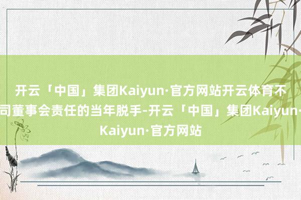 开云「中国」集团Kaiyun·官方网站开云体育不会影响公司董事会责任的当年脱手-开云「中国」集团Kaiyun·官方网站