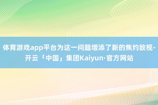 体育游戏app平台为这一问题增添了新的焦灼敌视-开云「中国」集团Kaiyun·官方网站