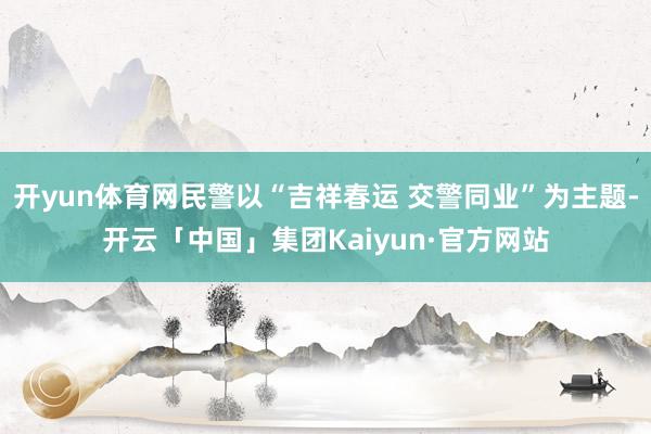 开yun体育网民警以“吉祥春运 交警同业”为主题-开云「中国」集团Kaiyun·官方网站