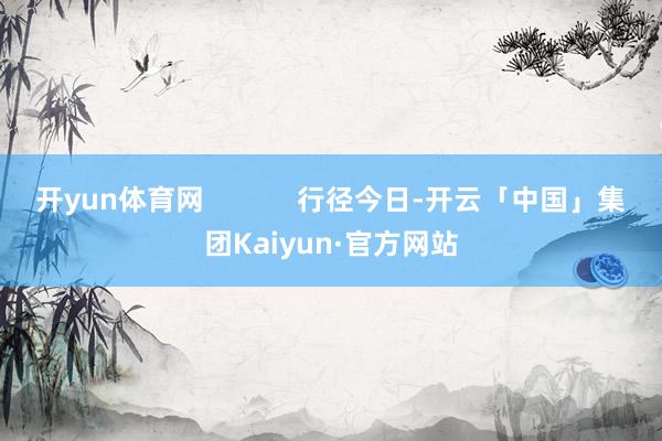 开yun体育网            行径今日-开云「中国」集团Kaiyun·官方网站