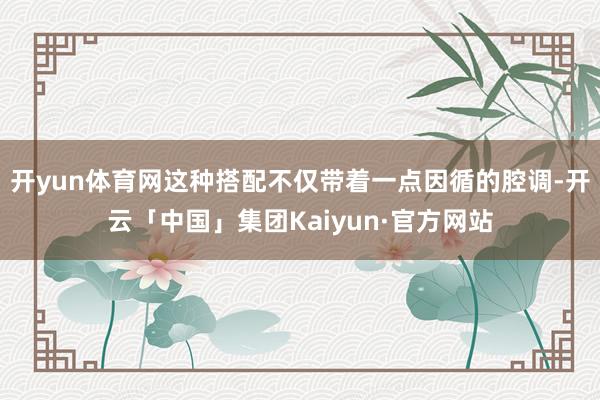 开yun体育网这种搭配不仅带着一点因循的腔调-开云「中国」集团Kaiyun·官方网站