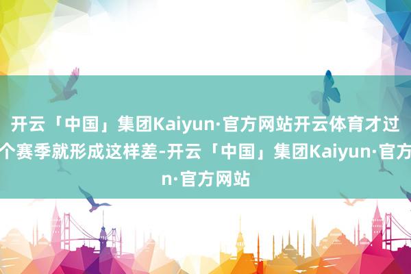 开云「中国」集团Kaiyun·官方网站开云体育才过程一个赛季就形成这样差-开云「中国」集团Kaiyun·官方网站
