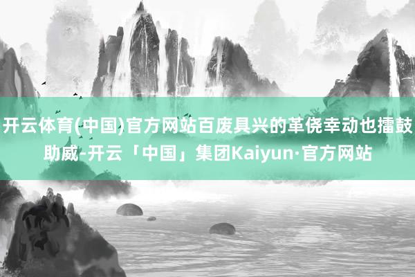 开云体育(中国)官方网站百废具兴的革侥幸动也擂鼓助威-开云「中国」集团Kaiyun·官方网站