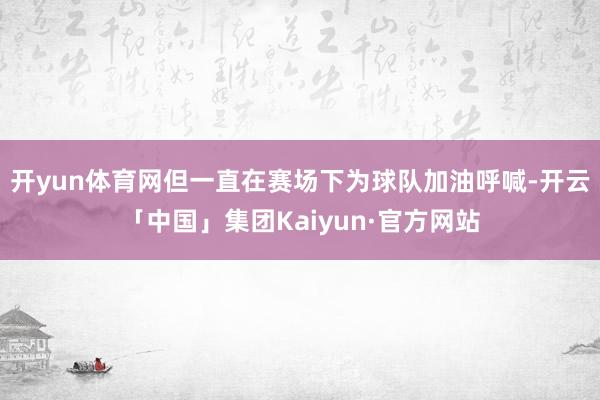 开yun体育网但一直在赛场下为球队加油呼喊-开云「中国」集团Kaiyun·官方网站