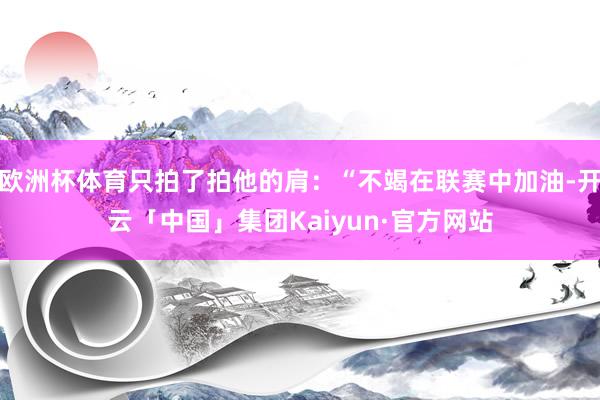 欧洲杯体育只拍了拍他的肩：“不竭在联赛中加油-开云「中国」集团Kaiyun·官方网站