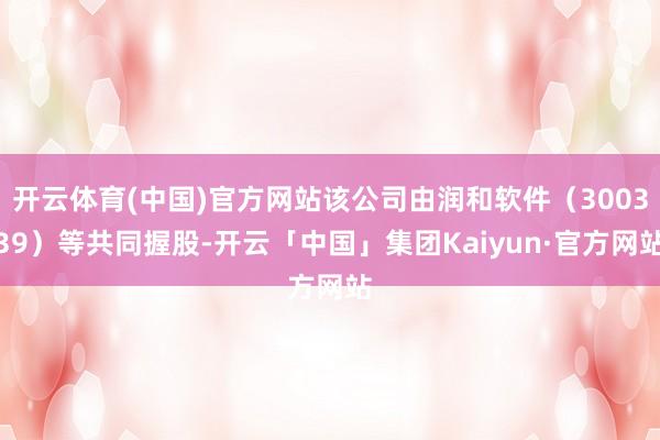 开云体育(中国)官方网站该公司由润和软件（300339）等共同握股-开云「中国」集团Kaiyun·官方网站