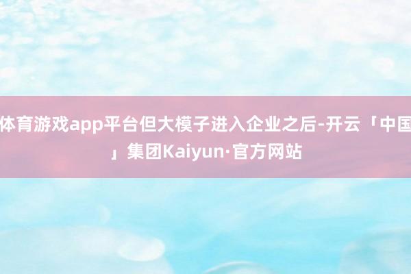 体育游戏app平台但大模子进入企业之后-开云「中国」集团Kaiyun·官方网站